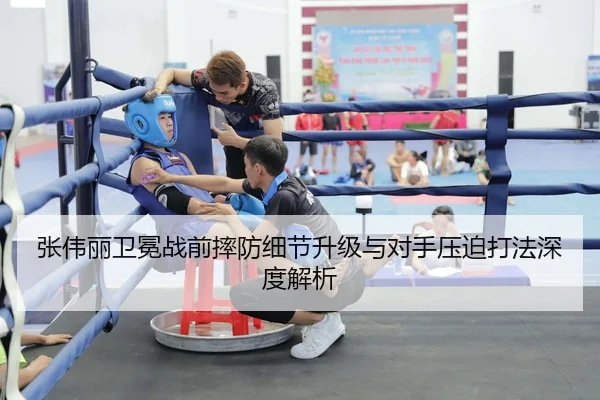张伟丽卫冕战前摔防细节升级与对手压迫打法深度解析